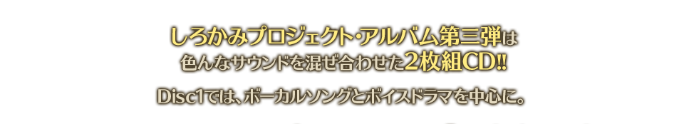 しろかみプロジェクト・アルバム第三弾は色んなサウンドを混ぜ合わせた2枚組CD!!　Disc1では、ボーカルソングとボイスドラマを中心に。