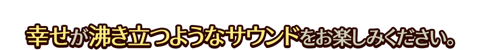幸せが沸き立つようなサウンドをお楽しみください。